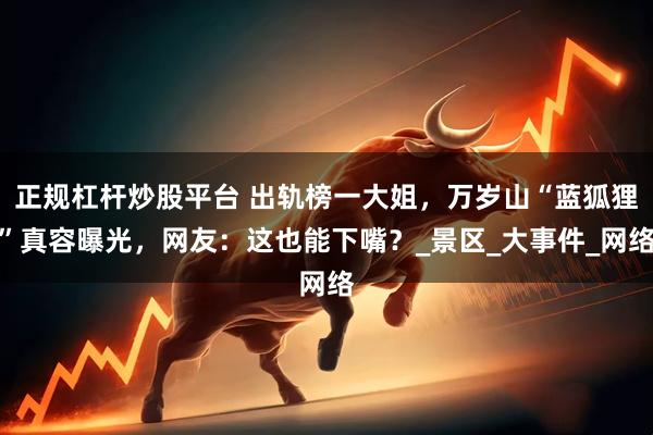 正规杠杆炒股平台 出轨榜一大姐，万岁山“蓝狐狸”真容曝光，网友：这也能下嘴？_景区_大事件_网络
