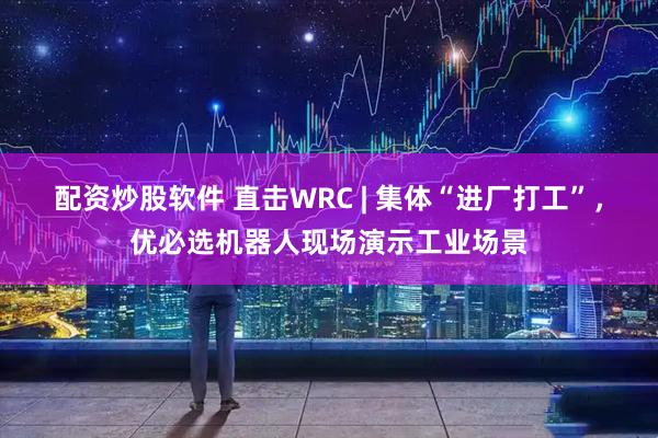 配资炒股软件 直击WRC | 集体“进厂打工”，优必选机器人现场演示工业场景