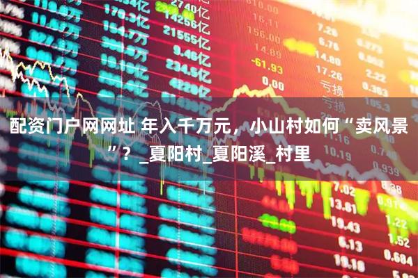 配资门户网网址 年入千万元，小山村如何“卖风景”？_夏阳村_夏阳溪_村里