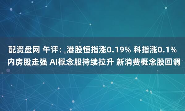 配资盘网 午评：港股恒指涨0.19% 科指涨0.1% 内房股走强 AI概念股持续拉升 新消费概念股回调