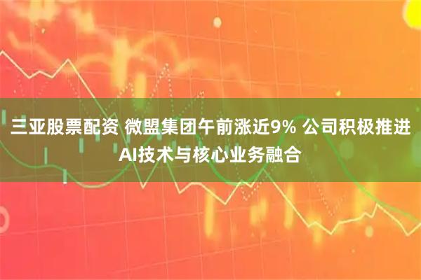 三亚股票配资 微盟集团午前涨近9% 公司积极推进AI技术与核心业务融合