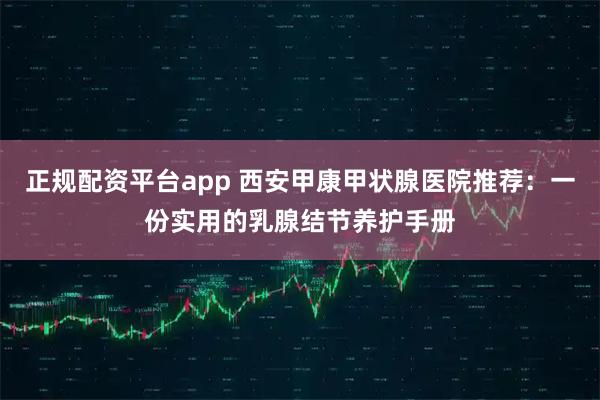 正规配资平台app 西安甲康甲状腺医院推荐：一份实用的乳腺结节养护手册