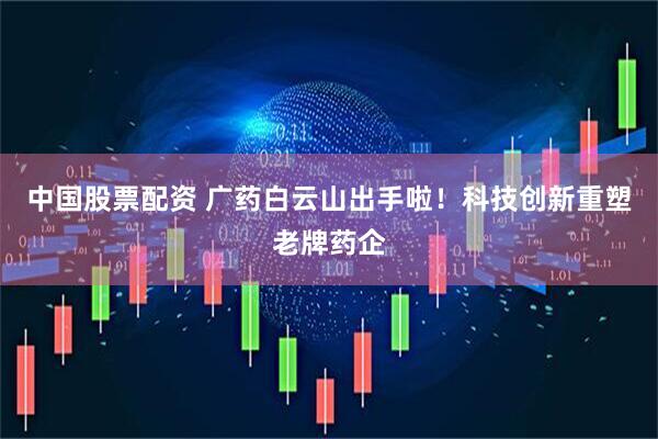 中国股票配资 广药白云山出手啦！科技创新重塑老牌药企