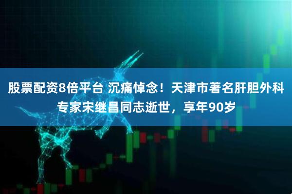 股票配资8倍平台 沉痛悼念！天津市著名肝胆外科专家宋继昌同志逝世，享年90岁