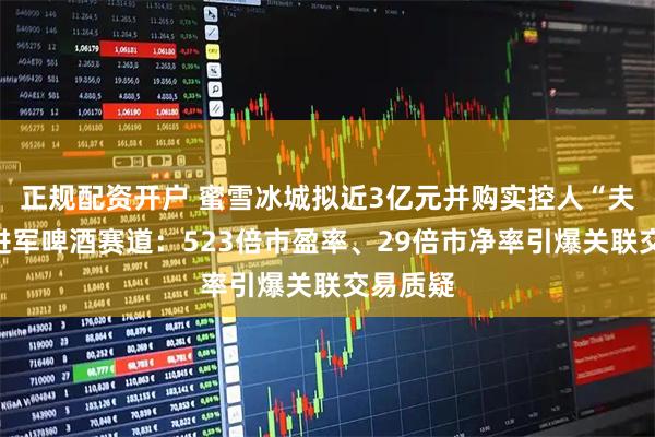 正规配资开户 蜜雪冰城拟近3亿元并购实控人“夫妻店”进军啤酒赛道：523倍市盈率、29倍市净率引爆关联交易质疑