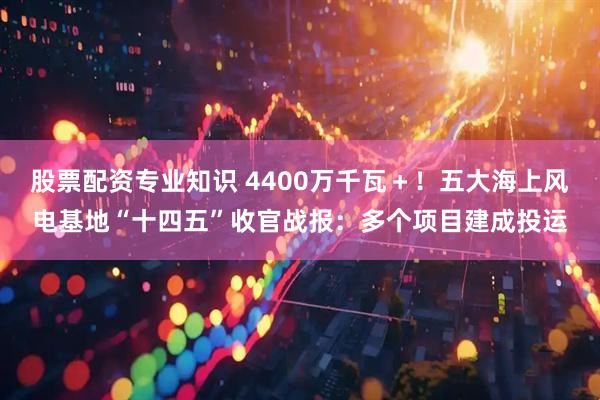 股票配资专业知识 4400万千瓦＋！五大海上风电基地“十四五”收官战报：多个项目建成投运