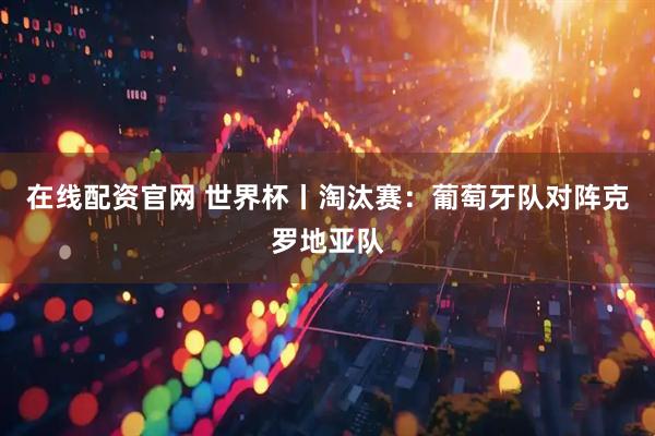 在线配资官网 世界杯丨淘汰赛：葡萄牙队对阵克罗地亚队