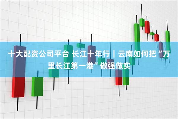 十大配资公司平台 长江十年行｜云南如何把“万里长江第一港”做强做实