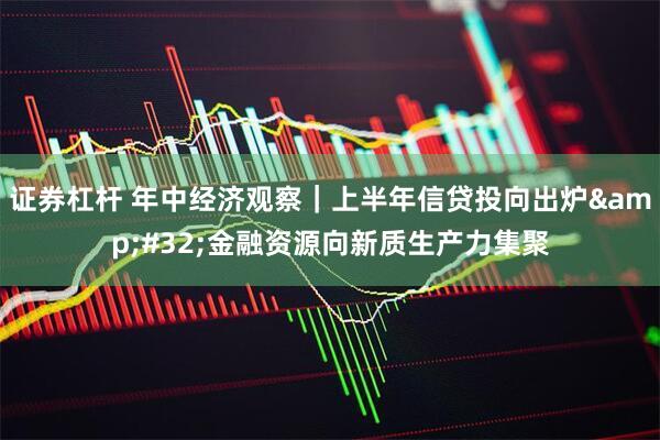 证券杠杆 年中经济观察｜上半年信贷投向出炉 金融资源向新质生产力集聚