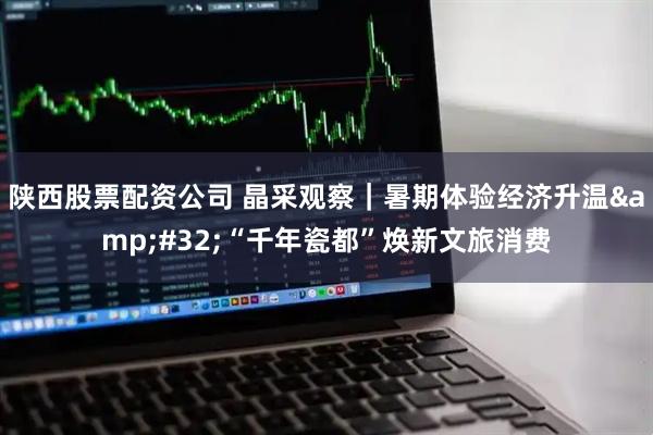 陕西股票配资公司 晶采观察｜暑期体验经济升温 “千年瓷都”焕新文旅消费